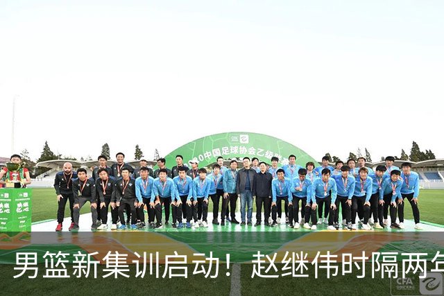 男篮新集训启动！赵继伟时隔两年任队长，全新阵容冲击世预赛两连胜